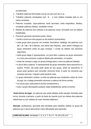 117
encadernado.
Trabalhar palavras terminadas com e e o com som de i e u.
Trabalhar palavras começadas com h, e com sílabas nasadas pelo n, em
vários contextos.
Palavras cruzadas, caça–palavras, texto lacunado, carta enigmática, ditados,
completar palavras ditadas, completar nomes
Ditados de palavras dos cartazes e de palavras novas, formadas com as sílabas
trabalhadas.
Promover gincanas semanais (sexta –feira):
dividir a turma em dois grupos no dia anterior (quinta-feira);
cada grupo deve procurar em revistas, dicionários, catálogo, etc palavras com
ce – ci – se – si e listá-las, com letras bem legíveis, para serem entregue ao
grupo adversário antes do jogo começar. ( mudar as sílabas nas semanas
seguintes);
cada grupo elege 2 representante: um para ditar a palavra ao grupo adversário
e o outro para escrever a palavra ditada pelo adversário, no quadro;
antes de começar o jogo um grupo entrega para o outro as palavras listadas;
o aluno fala a palavra. O representante do grupo adversário deve escrevê-la no
quadro. Porém, ele pode pedir ajuda ao seu grupo, antes de escrevê-la. O
grupo pode ajudá-lo sem consultar nenhuma fonte. A partir do momento que
começar escrever, ninguém pode ajudá-lo mais;
o grupo adversário confere, na lista de palavras que receberam antes do início
do jogo, se o colega adversário escreveu a palavra de forma correta;
um ponto para cada palavra escrita corretamente e
caso o grupo desrespeite qualquer regra estabelecida, perde um ponto.
Outra forma de jogar: as palavras que serão ditadas serão aquelas treinadas pela
turma, durante a semana, a partir do texto de suporte (com as sílabas das palavras
referências ou com sílabas de suas “famílias silábicas”).
Atenção: professor(a), aproveite esta atividade para trabalhar sílabas ou grupo de
palavras que o aluno demonstrar maior dificuldade para aprender.
LIVRO DO ALUNO: atividades 1, 2, 4, 5, 7, 9 a 11, 19, 20 e 25 a 27
 