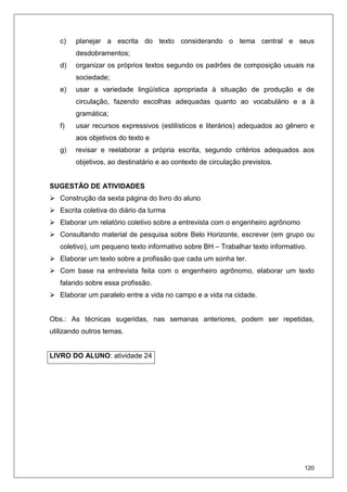 120
c) planejar a escrita do texto considerando o tema central e seus
desdobramentos;
d) organizar os próprios textos segundo os padrões de composição usuais na
sociedade;
e) usar a variedade lingüística apropriada à situação de produção e de
circulação, fazendo escolhas adequadas quanto ao vocabulário e a à
gramática;
f) usar recursos expressivos (estilísticos e literários) adequados ao gênero e
aos objetivos do texto e
g) revisar e reelaborar a própria escrita, segundo critérios adequados aos
objetivos, ao destinatário e ao contexto de circulação previstos.
SUGESTÃO DE ATIVIDADES
Construção da sexta página do livro do aluno
Escrita coletiva do diário da turma
Elaborar um relatório coletivo sobre a entrevista com o engenheiro agrônomo
Consultando material de pesquisa sobre Belo Horizonte, escrever (em grupo ou
coletivo), um pequeno texto informativo sobre BH – Trabalhar texto informativo.
Elaborar um texto sobre a profissão que cada um sonha ter.
Com base na entrevista feita com o engenheiro agrônomo, elaborar um texto
falando sobre essa profissão.
Elaborar um paralelo entre a vida no campo e a vida na cidade.
Obs.: As técnicas sugeridas, nas semanas anteriores, podem ser repetidas,
utilizando outros temas.
LIVRO DO ALUNO: atividade 24
 