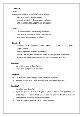 11
Questão 1
Letra a
Vejam o que está escrito na ficha (mostrar a ficha);
fazer uma leitura coletiva da frase;
ler a primeira ordem. Esperar que a realizem;
ler a segunda ordem. Esperar que a realizem.
Letra b
Ler coletivamente a frase da segunda ficha;
perguntar se ela está escrita de forma correta;
ler a ordem e esperar que a realizem.
Questão 2
Identificar cada desenho: PASSARINHO – TÊNIS – CELULAR –
COMPUTADOR
pedir que pensem no nome de cada um;
falar o nome de cada desenho: (duas vezes e sempre que necessário)
ler as ordens, esperando que realizem uma para depois ler a outra;
Questão 3
Ler coletivamente as duas fichas;
ler a ordem e esperar que a realizem.
Questão 4
Ler a primeira ordem e esperar que observem o quadro;
ler as ordens esperando que realizem uma, para depois ler a outra.
Questão 5
identificar cada desenho;
o primeiro desenho é um livro. Vejam as letras da palavra livro (mostrar). Elas
estão fora de ordem. Você vai pensar na palavra “livro” e escrever,
corretamente, colocando as letras em ordem;
proceder da mesma forma com os outros desenhos.
 
