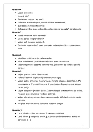 12
Questão 6
Vejam o desenho;
o que é isto?
Pensem na palavra “sorvete”;
observem as formas que a palavra “sorvete” está escrita;
qual destas formas está correta?
Coloque um X no lugar onde está escrito a palavra “sorvete”, corretamente.
Questão 7
Vocês conhecem todas as cores?
Qual a cor de sua preferência?
Vejam as 5 linhas da questão 7.
Escrevam o nome das 5 cores que vocês mais gostam. Um nome em cada
linha.
Questão 8
Identificar, coletivamente, cada desenho;
entre os desenhos (mostrar) está escrito o nome de cada um;
você vai ligar cada desenho ao nome dele. (o desenho do carro na palavra
carro...)
Questão 9
Vejam quantas placas desenhadas!
Para que servem as placas? (Para comunicar algo)
Vejam as três primeiras. A comunicação foi feita utilizando desenhos. A 1ª é
uma caveira, a 2ª um cachorro e a 3ª uma buzina. Risquem as que alertam
para o perigo.
Vejam o segundo grupo de placas. A comunicação foi feita através da escrita.
Risquem a que anuncia a venda de galinhas.
Vejam o terceiro grupo de placas. A comunicação foi feita através da escrita
também.
Risquem a que anuncia o local onde podemos dançar.
Questão 10
Ler a primeira ordem e mostrar a ficha com a manchete.
Ler a ordem a e depois a ordem b . Explicar que devem marcar dentro do
parêntese ( ).
 