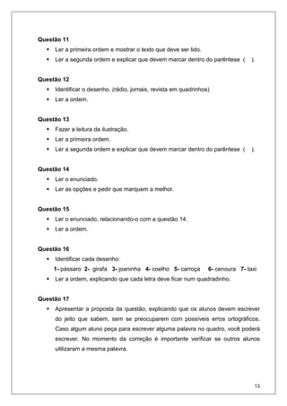 13
Questão 11
Ler a primeira ordem e mostrar o texto que deve ser lido.
Ler a segunda ordem e explicar que devem marcar dentro do parêntese ( ).
Questão 12
Identificar o desenho. (rádio, jornais, revista em quadrinhos)
Ler a ordem.
Questão 13
Fazer a leitura da ilustração.
Ler a primeira ordem.
Ler a segunda ordem e explicar que devem marcar dentro do parêntese ( ).
Questão 14
Ler o enunciado.
Ler as opções e pedir que marquem a melhor.
Questão 15
Ler o enunciado, relacionando-o com a questão 14.
Ler a ordem.
Questão 16
Identificar cada desenho:
1- pássaro 2- girafa 3- joaninha 4- coelho 5- carroça 6- cenoura 7- taxi
Ler a ordem, explicando que cada letra deve ficar num quadradinho.
Questão 17
Apresentar a proposta da questão, explicando que os alunos devem escrever
do jeito que sabem, sem se preocuparem com possíveis erros ortográficos.
Caso algum aluno peça para escrever alguma palavra no quadro, você poderá
escrever. No momento da correção é importante verificar se outros alunos
utilizaram a mesma palavra.
 