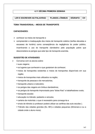 147
4.11 DÉCIMA PRIMEIRA SEMANA
LER E ESCREVER AS PALAVRAS: PLANOS e ÔNIBUS DÍGRAFO: CH
TEMA TRANSVERSAL – MEIOS DE TRANSPORTE
CAPACIDADES:
conhecer os meios de transporte e
compreender a inadequação dos meios de transporte coletivo (tarifas elevadas e
escassez de horário) como conseqüência da negligência do poder público,
incentivando o uso do transporte clandestino pela população pobre que
desconsidera os perigos que este tipo de transporte acarreta.
SUGESTÃO DE ATIVIDADES
Conversa com os alunos sobre:
suas viagens;
os lugares que conhecem e que gostariam de conhecer;
meios de transportes existentes e meios de transportes disponíveis em sua
região;
meios de transportes mais utilizados na região;
transporte de pessoas e de mercadorias;
transporte urbano e rodoviário;
os perigos das viagens em ônibus clandestinos;
os perigos do transporte improvisado para “bóias frias” e trabalhadores rurais;
transporte escolar;
educação no trânsito: pedestre e veículos;
carteira de motorista: o que é necessário para consegui-la e
sinais de trânsito (o professor poderá utilizar as cartilhas das auto escolas ).
Trânsito das cidades grandes (Ex. BH) e cidades pequenas (Almenara e ou a
cidade onde o aluno mora).
 
