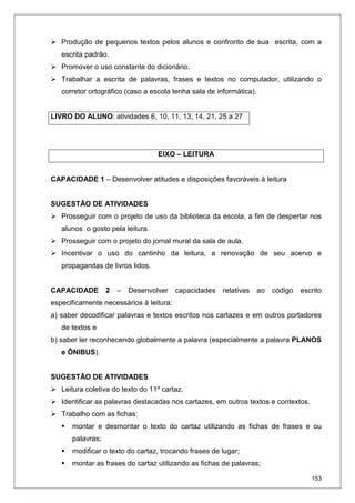 153
Produção de pequenos textos pelos alunos e confronto de sua escrita, com a
escrita padrão.
Promover o uso constante do dicionário.
Trabalhar a escrita de palavras, frases e textos no computador, utilizando o
corretor ortográfico (caso a escola tenha sala de informática).
LIVRO DO ALUNO: atividades 6, 10, 11, 13, 14, 21, 25 a 27
EIXO – LEITURA
CAPACIDADE 1 – Desenvolver atitudes e disposições favoráveis à leitura
SUGESTÃO DE ATIVIDADES
Prosseguir com o projeto de uso da biblioteca da escola, a fim de despertar nos
alunos o gosto pela leitura.
Prosseguir com o projeto do jornal mural da sala de aula.
Incentivar o uso do cantinho da leitura, a renovação de seu acervo e
propagandas de livros lidos.
CAPACIDADE 2 – Desenvolver capacidades relativas ao código escrito
especificamente necessários à leitura:
a) saber decodificar palavras e textos escritos nos cartazes e em outros portadores
de textos e
b) saber ler reconhecendo globalmente a palavra (especialmente a palavra PLANOS
e ÔNIBUS).
SUGESTÃO DE ATIVIDADES
Leitura coletiva do texto do 11º cartaz.
Identificar as palavras destacadas nos cartazes, em outros textos e contextos.
Trabalho com as fichas:
montar e desmontar o texto do cartaz utilizando as fichas de frases e ou
palavras;
modificar o texto do cartaz, trocando frases de lugar;
montar as frases do cartaz utilizando as fichas de palavras;
 