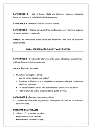 157
CAPACIDADE 3 – Usar a língua falada em diferentes situações escolares,
buscando empregar a variedade lingüística adequada
CAPACIDADE 4 – Planejar a fala em situações formais.
CAPACIDADE 5 – Realizar com pertinência tarefas cujo desenvolvimento dependa
de escuta atenta e compreensão
Atenção: as capacidades acima devem ser trabalhadas em todas as atividades
desenvolvidas.
EIXO – APROPRIAÇÃO DO SISTEMA DE ESCRITA
CAPACIDADE 1 – Compreender diferenças entre escrita alfabética e outras formas
gráficas - Leitura de textos não verbais.
SUGESTÃO DE ATIVIDADES
Trabalhar a ilustração do cartaz:
qual é a cena mostrada pelo cartaz?
A partir da análise da cena, o que podemos prever em relação à continuidade
da história de Renato?
Foi necessário texto escrito para entendermos a continuidade do texto?
Fazer a leitura do texto e comparar com o que foi previsto.
CAPACIDADE 2 – Dominar convenções gráficas:
compreender a função de segmentação dos espaços em branco e da pontuação
de final de frase.
SUGESTÃO DE ATIVIDADES
Utilizar o 12º cartaz para trabalhar:
espaçamento entre palavras;
seqüência de palavras na frase;
 