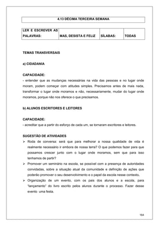 164
4.13 DÉCIMA TERCEIRA SEMANA
LER E ESCREVER AS
PALAVRAS: MAS, DESISTA E FELIZ SÍLABAS: TODAS
TEMAS TRANSVERSAIS
a) CIDADANIA
CAPACIDADE:
- entender que as mudanças necessárias na vida das pessoas e no lugar onde
moram, podem começar com atitudes simples. Precisamos antes de mais nada,
transformar o lugar onde moramos e não, necessariamente, mudar do lugar onde
moramos, porque não nos oferece o que precisamos.
b) ALUNOS ESCRITORES E LEITORES
CAPACIDADE:
- acreditar que a partir do esforço de cada um, se tornaram escritores e leitores.
SUGESTÃO DE ATIVIDADES
Roda de conversa: será que para melhorar a nossa qualidade de vida é
realmente necessário ir embora de nossa terra? O que podemos fazer para que
possamos crescer junto com o lugar onde moramos, sem que para isso
tenhamos de partir?
Promover um seminário na escola, se possível com a presença de autoridades
convidadas, sobre a situação atual da comunidade e definição de ações que
poderão promover o seu desenvolvimento e o papel da escola nesse contexto.
Organização de um evento, com os pais dos alunos e a escola, para
“lançamento” do livro escrito pelos alunos durante o processo. Fazer desse
evento uma festa.
 