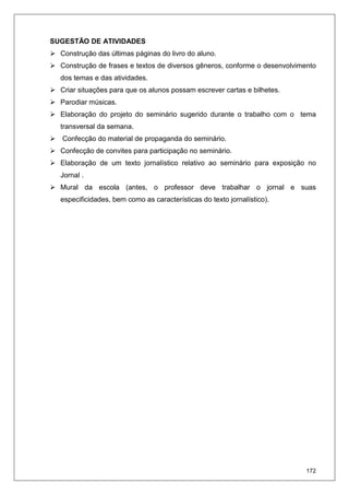 172
SUGESTÃO DE ATIVIDADES
Construção das últimas páginas do livro do aluno.
Construção de frases e textos de diversos gêneros, conforme o desenvolvimento
dos temas e das atividades.
Criar situações para que os alunos possam escrever cartas e bilhetes.
Parodiar músicas.
Elaboração do projeto do seminário sugerido durante o trabalho com o tema
transversal da semana.
Confecção do material de propaganda do seminário.
Confecção de convites para participação no seminário.
Elaboração de um texto jornalístico relativo ao seminário para exposição no
Jornal .
Mural da escola (antes, o professor deve trabalhar o jornal e suas
especificidades, bem como as características do texto jornalístico).
 