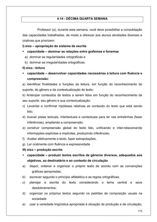 173
4.14 - DÉCIMA QUARTA SEMANA
Professor (a), durante esta semana, você deve possibilitar a consolidação
das capacidades trabalhadas, de modo a oferecer aos alunos atividades diversas e
criativas que priorizem:
I) eixo – apropriação do sistema de escrita
capacidade – dominar as relações entre grafemas e fonemas
a) dominar as regularidades ortográficas e
b) dominar as irregularidades ortográficas.
II) eixo - leitura
capacidade – desenvolver capacidades necessárias à leitura com fluência e
compreensão:
a) identificar finalidades e funções da leitura, em função do reconhecimento do
suporte, do gênero e da contextualização do texto;
b) Antecipar conteúdos de textos a serem lidos em função do reconhecimento de
seu suporte, seu gênero e sua contextualização;
c) Levantar e confirmar hipóteses relativas ao conteúdo do texto que está sendo
lido;
d) buscar pistas textuais, intertextuais e contextuais para ler nas entrelinhas (fazer
inferências), ampliando a compreensão.
e) construir compreensão global do texto lido, unificando e inter-relacionando
informações explícitas e implícitas, produzindo inferências;
f) Avaliar afetivamente o texto, fazer extrapolações.
g) Ler oralmente com fluência e expressividade
III) eixo – produção escrita
capacidade – produzir textos escritos de gêneros diversos, adequados aos
objetivos, ao destinatário e ao contexto de circulação
a) dispor, ordenar e organizar o próprio texto de acordo com as convenções
gráficas apropriadas;
b) escrever segundo o princípio alfabético e as regras ortográficas;
c) planejar a escrita do texto considerando o tema central e seus
desdobramentos;
d) organizar os próprios textos segundo os padrões de composição usuais na
sociedade
e) usar a variedade lingüística apropriada à situação de produção e de circulação,
 