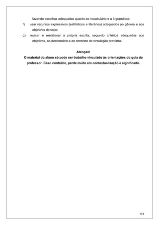 174
fazendo escolhas adequadas quanto ao vocabulário e a à gramática
f) usar recursos expressivos (estilísticos e literários) adequados ao gênero e aos
objetivos do texto;
g) revisar e reelaborar a própria escrita, segundo critérios adequados aos
objetivos, ao destinatário e ao contexto de circulação previstos.
Atenção!
O material do aluno só pode ser trabalho vinculado às orientações do guia do
professor. Caso contrário, perde muito em contextualização e significado.
 