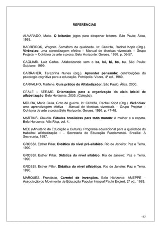 177
REFERÊNCIAS
ALVARADO, Maite. O leiturão: jogos para despertar leitores. São Paulo: Ática,
1993.
BARREIROS, Wagner. Semáforo da qualidade. In: CUNHA, Rachel Kopit (Org.).
Vivências: uma aprendizagem efetiva – Manual de técnicas vivenciais – Grupo
Projetar – Ophicina de arte e prosa. Belo Horizonte: Geraes, 1998. p. 56-57.
CAGLIARI. Luiz Carlos. Alfabetizando sem o ba, bé, bi, bo, bu. São Paulo:
Scipione, 1999.
CARRAHER, Terezinha Nunes (org.). Aprender pensando: contribuições da
psicologia cognitiva para a educação. Petrópolis: Vozes, 4ª ed., 1989.
CARVALHO, Marlene. Guia prático do Alfabetizador. São Paulo: Ática, 2000.
CEALE – SEE-MG. Orientações para a organização do ciclo inicial de
alfabetização. Belo Horizonte, 2005. (Coleção).
MOURA, Maria Célia. Grito de guerra. In: CUNHA, Rachel Kopit (Org.). Vivências:
uma aprendizagem efetiva – Manual de técnicas vivenciais – Grupo Projetar –
Ophicina de arte e prosa.Belo Horizonte: Geraes, 1998. p. 47-48.
MARTINS, Cláudio. Fábulas brasileiras para todo mundo: A mulher e o capeta.
Belo Horizonte: Vila Rica, vol. 4.
MEC (Ministério da Educação e Cultura). Programa educacional para a qualidade do
trabalho: alfabetização I – Secretaria de Educação Fundamental. Brasília: A
Secretaria, 1997.
GROSSI, Esther Pillar. Didática do nível pré-silábico. Rio de Janeiro: Paz e Terra,
1990.
GROSSI, Esther Pillar. Didática do nível silábico. Rio de Janeiro: Paz e Terra,
1990.
GROSSI, Esther Pillar. Didática do nível alfabético. Rio de Janeiro: Paz e Terra,
1990.
MARQUES, Francisco. Carretel de invenções. Belo Horizonte: AMEPPE –
Associação do Movimento de Educação Popular Integral Paulo Englert, 2ª ed., 1993.
 