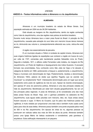 178
ANEXOS
ANEXO A – Textos informativos sobre o Almenara e o rio Jequitinhonha
ALMENARA
Almenara é um município brasileiro do estado de Minas Gerais. Sua
população estimada em 2004 era de 36.254 habitantes.
Está situado as margens do Rio Jequitinhonha, dentro da região conhecida
como Vale do Jequitinhonha, uma das regiões mais pobres do território brasileiro.
Durante muito tempo Almenara teve a maior praia fluvial do Brasil. A poluição do Rio
Jequitinhonha, causada pela extração do ouro feita com mercúrio trouxe danos imensos
ao rio, diminuindo seu volume e, conseqüentemente alterando seu curso, retirou-lhe este
atrativo.
A região vive essencialmente da pecuária.
É um município situado a 744km à nordeste da capital mineira, Almenara tem
suas origens históricas ligadas às expedições que cortaram a região em busca do ouro,
por volta de 1727, comandas pelo bandeirante paulista Sebastião Lima do Prado.
Segundo a tradição, 1811, o alferes Julião Fernandes Leão instalou, às margens do Rio
Jequitinhonha, um Posto de Vigilância e Apaziguamento dos índios Guaranis. O povoado
formado nas proximidades, ficou conhecido como São João da Vigia e foi elevado à
categoria de distrito em 1880, pertencendo a Araçuaí e, posteriormente, a Jequitinhonha.
Passa a município com denominação de Vigia. Posteriormente, recebeu a denominação
de Almenara 1943), palavra do árabe que significa "fogaréu que se acende nas
mouriscas" ou simplesmente "farol". Interessante denominação para um lugar que servia
exatamente como posto de vigilância da rota do ouro. Apesar da recente emancipação,
tem apenas 67 anos de autonomia política, Almenara é uma das principais cidades do
Vale do Jequitinhonha. Beneficiada por estar bem situada geograficamente, faz ser um
dos principais pólos regionais. A praia de Almenara, já foi considerada uma das mais
belas praias fluvias do Brasil. Hoje, com o garimpo predatório na cabeceira do Rio
Jequitinhonha, suas águas estão poluídas com mercúrio, óleo, etc. Suas areias claras
ficaram escuras e sujas. O Morro do Cruzeiro, que foi palco dos históricos postos de
vigilância, é muito visitado por proporcionar uma bela vista e também muito usado como
palco para vôos de asas deltas. Almenara possui também uma ponte arqueada pelos mais
de 300 m do Rio Jequitinhonha. Em épocas de cheia do rio, algumas pessoas se
aventuram em radicais saltos dos mais de 50m de altura da ponte. Almenara também
possui uma Igreja Matriz de beleza exuberante e considerável, pela grandeza e
arquitetura. Outra edificação interessante é um pequeno
 