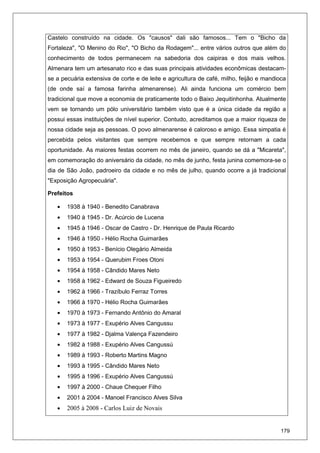 179
Castelo construído na cidade. Os "causos" dali são famosos... Tem o "Bicho da
Fortaleza", "O Menino do Rio", "O Bicho da Rodagem"... entre vários outros que além do
conhecimento de todos permanecem na sabedoria dos caipiras e dos mais velhos.
Almenara tem um artesanato rico e das suas principais atividades econômicas destacam-
se a pecuária extensiva de corte e de leite e agricultura de café, milho, feijão e mandioca
(de onde saí a famosa farinha almenarense). Ali ainda funciona um comércio bem
tradicional que move a economia de praticamente todo o Baixo Jequitinhonha. Atualmente
vem se tornando um pólo universitário também visto que é a única cidade da região a
possui essas instituições de nível superior. Contudo, acreditamos que a maior riqueza de
nossa cidade seja as pessoas. O povo almenarense é caloroso e amigo. Essa simpatia é
percebida pelos visitantes que sempre recebemos e que sempre retornam a cada
oportunidade. As maiores festas ocorrem no mês de janeiro, quando se dá a "Micareta",
em comemoração do aniversário da cidade, no mês de junho, festa junina comemora-se o
dia de São João, padroeiro da cidade e no mês de julho, quando ocorre a já tradicional
"Exposição Agropecuária".
Prefeitos
• 1938 à 1940 - Benedito Canabrava
• 1940 à 1945 - Dr. Acúrcio de Lucena
• 1945 à 1946 - Oscar de Castro - Dr. Henrique de Paula Ricardo
• 1946 à 1950 - Hélio Rocha Guimarães
• 1950 à 1953 - Benício Olegário Almeida
• 1953 à 1954 - Querubim Froes Otoni
• 1954 à 1958 - Cândido Mares Neto
• 1958 à 1962 - Edward de Souza Figueiredo
• 1962 à 1966 - Trazíbulo Ferraz Torres
• 1966 à 1970 - Hélio Rocha Guimarães
• 1970 à 1973 - Fernando Antônio do Amaral
• 1973 à 1977 - Exupério Alves Cangussu
• 1977 à 1982 - Djalma Valença Fazendeiro
• 1982 à 1988 - Exupério Alves Cangussú
• 1989 à 1993 - Roberto Martins Magno
• 1993 à 1995 - Cândido Mares Neto
• 1995 à 1996 - Exupério Alves Cangussú
• 1997 à 2000 - Chaue Chequer Filho
• 2001 à 2004 - Manoel Francisco Alves Silva
• 2005 à 2008 - Carlos Luiz de Novais
 
