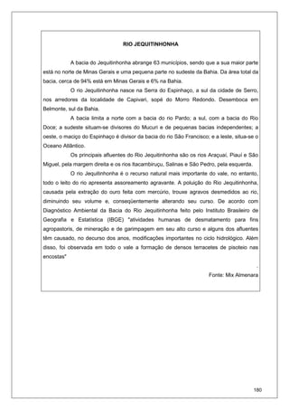 180
RIO JEQUITINHONHA
A bacia do Jequitinhonha abrange 63 municípios, sendo que a sua maior parte
está no norte de Minas Gerais e uma pequena parte no sudeste da Bahia. Da área total da
bacia, cerca de 94% está em Minas Gerais e 6% na Bahia.
O rio Jequitinhonha nasce na Serra do Espinhaço, a sul da cidade de Serro,
nos arredores da localidade de Capivari, sopé do Morro Redondo. Desemboca em
Belmonte, sul da Bahia.
A bacia limita a norte com a bacia do rio Pardo; a sul, com a bacia do Rio
Doce; a sudeste situam-se divisores do Mucuri e de pequenas bacias independentes; a
oeste, o maciço do Espinhaço é divisor da bacia do rio São Francisco; e a leste, situa-se o
Oceano Atlântico.
Os principais afluentes do Rio Jequitinhonha são os rios Araçuaí, Piauí e São
Miguel, pela margem direita e os rios Itacambiruçu, Salinas e São Pedro, pela esquerda.
O rio Jequitinhonha é o recurso natural mais importante do vale, no entanto,
todo o leito do rio apresenta assoreamento agravante. A poluição do Rio Jequitinhonha,
causada pela extração do ouro feita com mercúrio, trouxe agravos desmedidos ao rio,
diminuindo seu volume e, conseqüentemente alterando seu curso. De acordo com
Diagnóstico Ambiental da Bacia do Rio Jequitinhonha feito pelo Instituto Brasileiro de
Geografia e Estatística (IBGE) "atividades humanas de desmatamento para fins
agropastoris, de mineração e de garimpagem em seu alto curso e alguns dos afluentes
têm causado, no decurso dos anos, modificações importantes no ciclo hidrológico. Além
disso, foi observada em todo o vale a formação de densos terracetes de pisoteio nas
encostas"
.
Fonte: Mix Almenara
 