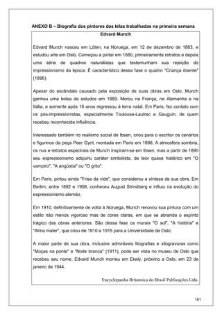 181
ANEXO B – Biografia dos pintores das telas trabalhadas na primeira semana
Edvard Munch
Edvard Munch nasceu em Löten, na Noruega, em 12 de dezembro de 1863, e
estudou arte em Oslo. Começou a pintar em 1880, primeiramente retratos e depois
uma série de quadros naturalistas que testemunham sua rejeição do
impressionismo da época. É característico dessa fase o quadro "Criança doente"
(1886).
Apesar do escândalo causado pela exposição de suas obras em Oslo, Munch
ganhou uma bolsa de estudos em 1889. Morou na França, na Alemanha e na
Itália, e somente após 18 anos regressou à terra natal. Em Paris, fez contato com
os pós-impressionistas, especialmente Toulouse-Lautrec e Gauguin, de quem
recebeu reconhecida influência.
Interessado também no realismo social de Ibsen, criou para o escritor os cenários
e figurinos da peça Peer Gynt, montada em Paris em 1896. A atmosfera sombria,
os nus e retratos espectrais de Munch inspiram-se em Ibsen, mas a partir de 1890
seu expressionismo adquiriu caráter simbolista, de teor quase histérico em "O
vampiro", "A angústia" ou "O grito".
Em Paris, pintou ainda "Frisa da vida", que considerou a síntese de sua obra. Em
Berlim, entre 1892 e 1908, conheceu August Strindberg e influiu na evolução do
expressionismo alemão.
Em 1910, definitivamente de volta à Noruega, Munch renovou sua pintura com um
estilo não menos vigoroso mas de cores claras, em que se abranda o espírito
trágico das obras anteriores. São dessa fase os murais "O sol", "A história" e
"Alma mater", que criou de 1910 a 1915 para a Universidade de Oslo.
A maior parte de sua obra, inclusive admiráveis litografias e xilogravuras como
"Moças na ponte" e "Noite branca" (1911), pode ser vista no museu de Oslo que
recebeu seu nome. Edvard Munch morreu em Ekely, próximo a Oslo, em 23 de
janeiro de 1944.
Encyclopaedia Britannica do Brasil Publicações Ltda.
 
