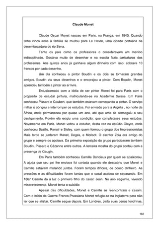 182
Claude Monet
Claude Oscar Monet nasceu em Paris, na França, em 1840. Quando
tinha cinco anos a família se mudou para Le Havre, uma cidade portuária na
desembocadura do rio Sena.
Tanto os pais como os professores o consideravam um menino
indisciplinado. Gostava muito de desenhar e na escola fazia caricaturas dos
professores. Aos quinze anos já ganhava algum dinheiro com isso: cobrava 10
francos por cada desenho.
Um dia conheceu o pintor Boudin e os dois se tornaram grandes
amigos. Boudin viu seus desenhos e o encorajou a pintar. Com Boudin, Monet
aprendeu também a pintar ao ar livre.
Entusiasmado com a idéia de ser pintor Monet foi para Paris com o
propósito de estudar pintura, matriculando-se na Académie Suisse. Em Paris
conheceu Pissaro e Coubert, que também estavam começando a pintar. O serviço
militar o obrigou a interromper os estudos. Foi enviado para a Argélia , no norte da
África, onde permaneceu por quase um ano, até que uma tia conseguiu o seu
desligamento. Porém ela exigiu uma condição: que completasse seus estudos.
Novamente em Paris, Monet voltou a estudar, desta vez no estúdio Gleyre, onde
conheceu Bazille, Renoir e Sisley, com quem formou o grupo dos Impressionistas
Mais tarde se juntaram Manet, Degas, e Morisot. O escritor Zola era amigo do
grupo e sempre os apoiava. Da primeira exposição do grupo participaram também
Boudin, Pissaro e Cézanne entre outros. A terceira mostra do grupo contou com a
presença de Gaugin.
Em Paris também conheceu Camille Doncieux por quem se apaixonou.
A ajuda que seu pai lhe enviava foi cortada quando ele descobriu que Monet e
Camille estavam morando juntos. Foram tempos difíceis, de pouco dinheiro. As
pressões e as dificuldades foram tantas que o casal acabou se separando. Em
1867 Camille dá à luz o primeiro filho do casal: Jean. No ano seguinte, vivendo
miseravelmente, Monet tenta o suicídio
Apesar das dificuldades, Monet e Camille se reencontram e casam.
Com o início da Guerra Franco-Prussiana Monet refugia-se na Inglaterra para não
ter que se alistar. Camille segue depois. Em Londres, pinta suas cenas londrinas,
 