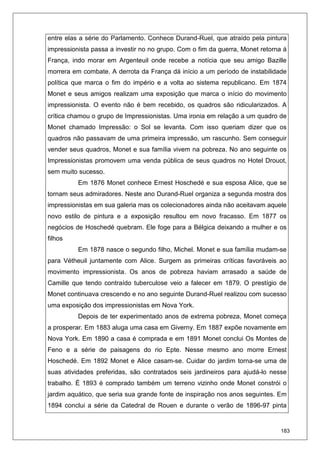 183
entre elas a série do Parlamento. Conhece Durand-Ruel, que atraído pela pintura
impressionista passa a investir no no grupo. Com o fim da guerra, Monet retorna à
França, indo morar em Argenteuil onde recebe a notícia que seu amigo Bazille
morrera em combate. A derrota da França dá início a um período de instabilidade
política que marca o fim do império e a volta ao sistema republicano. Em 1874
Monet e seus amigos realizam uma exposição que marca o início do movimento
impressionista. O evento não é bem recebido, os quadros são ridicularizados. A
crítica chamou o grupo de Impressionistas. Uma ironia em relação a um quadro de
Monet chamado Impressão: o Sol se levanta. Com isso queriam dizer que os
quadros não passavam de uma primeira impressão, um rascunho. Sem conseguir
vender seus quadros, Monet e sua família vivem na pobreza. No ano seguinte os
Impressionistas promovem uma venda pública de seus quadros no Hotel Drouot,
sem muito sucesso.
Em 1876 Monet conhece Ernest Hoschedé e sua esposa Alice, que se
tornam seus admiradores. Neste ano Durand-Ruel organiza a segunda mostra dos
impressionistas em sua galeria mas os colecionadores ainda não aceitavam aquele
novo estilo de pintura e a exposição resultou em novo fracasso. Em 1877 os
negócios de Hoschedé quebram. Ele foge para a Bélgica deixando a mulher e os
filhos
Em 1878 nasce o segundo filho, Michel. Monet e sua família mudam-se
para Vétheuil juntamente com Alice. Surgem as primeiras críticas favoráveis ao
movimento impressionista. Os anos de pobreza haviam arrasado a saúde de
Camille que tendo contraído tuberculose veio a falecer em 1879. O prestígio de
Monet continuava crescendo e no ano seguinte Durand-Ruel realizou com sucesso
uma exposição dos impressionistas em Nova York.
Depois de ter experimentado anos de extrema pobreza, Monet começa
a prosperar. Em 1883 aluga uma casa em Giverny. Em 1887 expõe novamente em
Nova York. Em 1890 a casa é comprada e em 1891 Monet conclui Os Montes de
Feno e a série de paisagens do rio Epte. Nesse mesmo ano morre Ernest
Hoschedé. Em 1892 Monet e Alice casam-se. Cuidar do jardim torna-se uma de
suas atividades preferidas, são contratados seis jardineiros para ajudá-lo nesse
trabalho. É 1893 é comprado também um terreno vizinho onde Monet constrói o
jardim aquático, que seria sua grande fonte de inspiração nos anos seguintes. Em
1894 conclui a série da Catedral de Rouen e durante o verão de 1896-97 pinta
 
