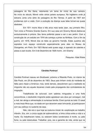 184
paisagens do Rio Sena, retomando um tema do início de sua carreira.
No início do século, Monet visita vários países europeus. Na Inglaterra onde já
estivera, pinta uma série de paisagens do Rio Tâmisa. A partir de 1907 tem
problemas com a visão. Com a evolução da doença suas telas tornam-se quase
abstratas
Em 1911 morre Alice e três anos mais tarde Jean, seu primeiro filho.
Tem início a Primeira Grande Guerra. Em sua casa em Giverny Monet dedica-se
exclusivamente à pintura. Seu tema preferido passa a ser o seu jardim. Com a
construção de um estúdio em 1916 ele começa a pintar as Ninféias. Com o fim da
guerra, em 1918, Monet doa as telas ao governo francês. Estes quadros são
expostos num espaço construído especialmente para eles no Museu de
Orangeries, em Paris. Em 1923 Monet está quase cego, é operado da catarata e
passa a usar óculos. Em 5 de Dezembro de 1926 morre , em Giverny
.
Pesquisa - Kate Weiss
Cândido Portinari
Candido Portinari nasceu em Brodowski, próximo a Ribeirão Preto, no interior de
São Paulo, em 29 de dezembro de 1903. Seus pais tinham vindo do nordeste da
Itália para «fazer a América» mas, tarde demais, descobriram que a realidade do
imigrante não era aquele devaneio criado pela propaganda dos contratadores de
imigração.
Trabalhando de sol-a-sol, com salários minguados e uma forte
concorrência, o desiludido imigrante podia agradecer aos céus por conseguir, mal
e mal, dar abrigo e alimentação à numerosa família. Eram quinze ao todo: O casal
e mais treze filhos que, na idade em que deveriam estar brincando, já participavam
com seu esforço no sustento da casa.
Não, não era o que hoje se costuma rotular de «exploração ao trabalho
infantil». Era, sim, a única opção de sobrevivência, a linha crítica entre a vida e a
morte. Ou trabalhavam todos, ou estavam todos condenados à morte, ou pela
fome, ou pela tuberculose. Trabalhar, pois, era a garantia de vida, ainda que na
 