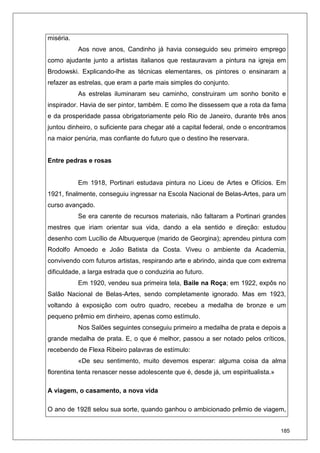 185
miséria.
Aos nove anos, Candinho já havia conseguido seu primeiro emprego
como ajudante junto a artistas italianos que restauravam a pintura na igreja em
Brodowski. Explicando-lhe as técnicas elementares, os pintores o ensinaram a
refazer as estrelas, que eram a parte mais simples do conjunto.
As estrelas iluminaram seu caminho, construiram um sonho bonito e
inspirador. Havia de ser pintor, também. E como lhe dissessem que a rota da fama
e da prosperidade passa obrigatoriamente pelo Rio de Janeiro, durante três anos
juntou dinheiro, o suficiente para chegar até a capital federal, onde o encontramos
na maior penúria, mas confiante do futuro que o destino lhe reservara.
Entre pedras e rosas
Em 1918, Portinari estudava pintura no Liceu de Artes e Ofícios. Em
1921, finalmente, conseguiu ingressar na Escola Nacional de Belas-Artes, para um
curso avançado.
Se era carente de recursos materiais, não faltaram a Portinari grandes
mestres que iriam orientar sua vida, dando a ela sentido e direção: estudou
desenho com Lucílio de Albuquerque (marido de Georgina); aprendeu pintura com
Rodolfo Amoedo e João Batista da Costa. Viveu o ambiente da Academia,
convivendo com futuros artistas, respirando arte e abrindo, ainda que com extrema
dificuldade, a larga estrada que o conduziria ao futuro.
Em 1920, vendeu sua primeira tela, Baile na Roça; em 1922, expôs no
Salão Nacional de Belas-Artes, sendo completamente ignorado. Mas em 1923,
voltando à exposição com outro quadro, recebeu a medalha de bronze e um
pequeno prêmio em dinheiro, apenas como estímulo.
Nos Salões seguintes conseguiu primeiro a medalha de prata e depois a
grande medalha de prata. E, o que é melhor, passou a ser notado pelos críticos,
recebendo de Flexa Ribeiro palavras de estímulo:
«De seu sentimento, muito devemos esperar: alguma coisa da alma
florentina tenta renascer nesse adolescente que é, desde já, um espiritualista.»
A viagem, o casamento, a nova vida
O ano de 1928 selou sua sorte, quando ganhou o ambicionado prêmio de viagem,
 