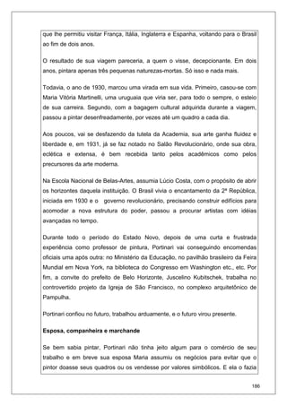 186
que lhe permitiu visitar França, Itália, Inglaterra e Espanha, voltando para o Brasil
ao fim de dois anos.
O resultado de sua viagem pareceria, a quem o visse, decepcionante. Em dois
anos, pintara apenas três pequenas naturezas-mortas. Só isso e nada mais.
Todavia, o ano de 1930, marcou uma virada em sua vida. Primeiro, casou-se com
Maria Vitória Martinelli, uma uruguaia que viria ser, para todo o sempre, o esteio
de sua carreira. Segundo, com a bagagem cultural adquirida durante a viagem,
passou a pintar desenfreadamente, por vezes até um quadro a cada dia.
Aos poucos, vai se desfazendo da tutela da Academia, sua arte ganha fluidez e
liberdade e, em 1931, já se faz notado no Salão Revolucionário, onde sua obra,
eclética e extensa, é bem recebida tanto pelos acadêmicos como pelos
precursores da arte moderna.
Na Escola Nacional de Belas-Artes, assumia Lúcio Costa, com o propósito de abrir
os horizontes daquela instituição. O Brasil vivia o encantamento da 2ª República,
iniciada em 1930 e o governo revolucionário, precisando construir edifícios para
acomodar a nova estrutura do poder, passou a procurar artistas com idéias
avançadas no tempo.
Durante todo o período do Estado Novo, depois de uma curta e frustrada
experiência como professor de pintura, Portinari vai conseguindo encomendas
oficiais uma após outra: no Ministério da Educação, no pavilhão brasileiro da Feira
Mundial em Nova York, na biblioteca do Congresso em Washington etc., etc. Por
fim, a convite do prefeito de Belo Horizonte, Juscelino Kubitschek, trabalha no
controvertido projeto da Igreja de São Francisco, no complexo arquitetônico de
Pampulha.
Portinari confiou no futuro, trabalhou arduamente, e o futuro virou presente.
Esposa, companheira e marchande
Se bem sabia pintar, Portinari não tinha jeito algum para o comércio de seu
trabalho e em breve sua esposa Maria assumiu os negócios para evitar que o
pintor doasse seus quadros ou os vendesse por valores simbólicos. E ela o fazia
 