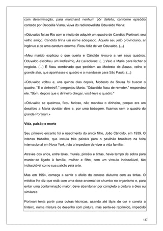 187
com determinação, para marchand nenhum pôr defeito, conforme episódio
contado por Deocélia Viana, viuva do radionovelista Oduvaldo Viana:
«Oduvaldo foi ao Rio com o intuito de adquirir um quadro de Candido Portinari, seu
velho amigo. Candido tinha um nome adequado. Aquele seu jeito provinciano, ar
ingênuo e de uma candura enorme. Ficou feliz de ver Oduvaldo. (...)
«Meu marido explicou o que queria e Cândido levou-o a ver seus quadros.
Oduvaldo escolheu um lindíssimo, As Lavadeiras. (...) Veio a Maria para fechar o
negócio. (...) E ficou combinado que pediriam ao Modesto de Sousa, velho e
grande ator, que apanhasse o quadro e o mandasse para São Paulo. (...)
«Oduvaldo voltou e, uns quinze dias depois, Modesto de Sousa foi buscar o
quadro. "E o dinheiro?," perguntou Maria. "Oduvaldo ficou de remeter," respondeu
ele. "Bom, depois que o dinheiro chegar, você leva o quadro."
«Oduvaldo se queimou, ficou furioso, não mandou o dinheiro, porque era um
desaforo a Maria duvidar dele e, por uma bobagem, ficamos sem o quadro do
grande Portinari.»
Vida, paixão e morte
Seu primeiro encanto foi o nascimento do único filho, João Cândido, em 1939. O
intenso trabalho, que incluía três painéis para o pavilhão brasileiro na feira
internacional em Nova York, não o impediam de viver a vida familiar.
Através dos anos, entre telas, murais, pincéis e tintas, havia tempo de sobra para
manter-se ligado à família, mulher e filho, com um vínculo indissolúvel, tão
indissolúvel como sua paixão pela arte.
Mas em 1954, começa a sentir o efeito do contato diuturno com as tintas. O
médico lhe diz que está com uma dose anormal de chumbo no organismo e, para
evitar uma contaminação maior, deve abandonar por completo a pintura a óleo ou
similares.
Portinari tenta partir para outras técnicas, usando até lápis de cor e caneta a
tinteiro, numa mistura de desenho com pintura, mas sente-se reprimido, impedido
 