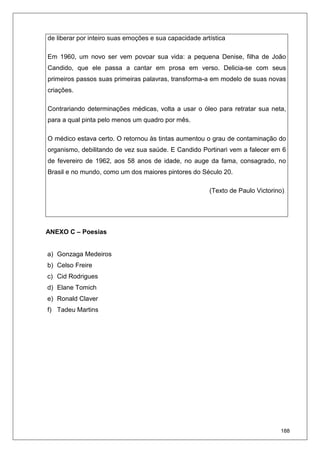 188
de liberar por inteiro suas emoções e sua capacidade artística
Em 1960, um novo ser vem povoar sua vida: a pequena Denise, filha de João
Candido, que ele passa a cantar em prosa em verso. Delicia-se com seus
primeiros passos suas primeiras palavras, transforma-a em modelo de suas novas
criações.
Contrariando determinações médicas, volta a usar o óleo para retratar sua neta,
para a qual pinta pelo menos um quadro por mês.
O médico estava certo. O retornou às tintas aumentou o grau de contaminação do
organismo, debilitando de vez sua saúde. E Candido Portinari vem a falecer em 6
de fevereiro de 1962, aos 58 anos de idade, no auge da fama, consagrado, no
Brasil e no mundo, como um dos maiores pintores do Século 20.
(Texto de Paulo Victorino).
ANEXO C – Poesias
a) Gonzaga Medeiros
b) Celso Freire
c) Cid Rodrigues
d) Elane Tomich
e) Ronald Claver
f) Tadeu Martins
 