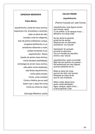 189
GONZAGA MEDEIROS
Pátria Minha
Jequitinhonha, portal de meus sonhos,
esperança e fé, procissões e cantorias,
velas na alma da mão,
coração e arte em alegorias,
bois de janeiro enfeitando a praça,
congados ladrilhando a rua,
cantadores refazendo a noite,
poetas brindando à lua.
Jequitinhonha - Brasil,
brasão de acirrar meus ânimos,
minha bandeira desfraldada,
simbologia de avivar meus sonhos,
vale pátria minha idolatrada,
vale Brasil-Jequitinhonha,
minha pátria amada.
Conta, conta contador
Conta a história que eu pedi
Dizem que o Jequi tem onha
Conta as onhas do Jequi
(Gonzaga Medeiros, poeta)
CELSO FREIRE
Jequitinhonha
(Poema musicado por João Correa)
Jequitinhonha, tuas águas correm
nas minhas veias!
Tu és artéria, tu és sangue moço ...
Manténs vivo esse chão.
No teu dorso te garanto,
ainda hei de canoar.
Reserva-me um diamante,
prometo-te, vou buscar!
Garimpeiro 'tá cansado
de tanto te afocinhar.
Fez um montão de cascalho;
encha o seu "picuá".
Jequitinhonha, quero curumatá!
Mas não sei quando vou pescar ..
Dê lembranças ao meu Itaporé,
quando passares por lá ...
Beija os seios da moça
que em teu leito vem pousar.
Respeita as saias da tia
que só veio ensaboar.
Mata a sede dessa terra,
quero verde plantação!
Água, sangue, agora vinho ...
A terra garante o pão
 