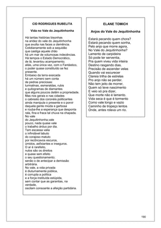 190
CID RODRIGUES RUBELITA
Vida no Vale do Jequitinhonha
Há tantas histórias bisonhas
na aridez do vale do Jequitinhonha
que avulta nas faces a clemência.
Cotidianamente sob a sequidão
que castiga aquele chão
há um mar de volumosas indecências.
Há tempos o Estado Democrático,
de lá, levantou acampamento;
aliás, uma única vez, com o Fantástico,
o poder quase constituído se fez
presente.
Embaixo da terra exsicada
há um número sem conta
de pedras preciosas:
turmalinas, esmeraldas, rubis
e quilogramas de diamantes
que alguns poucos detêm a propriedade.
Mas nos gerais e nas cidades
o cabresto dos coronéis politicantes
ainda manipula o presente e o porvir
daquela gente miúda e garbosa
e rouba-lhe a esperança que desponta
rala, fina e fraca tal chuva na chapada.
No vale
do Jequitinhonha,vale
pouco, nada quase vale
o trabalho árduo por dia.
Tem escassa valia
o infindável labuto
do corajoso matuto
por recôncavos escuros,
úmidos, asfixiantes e inseguros.
O ar é rarefeito,
nulos são os direitos
e quase sem efeito
o seu questionamento;
senão o de antecipar a demissão
arbitrária.
No vale, a vida privada
é diuturnamente pública,
é corrupta a política
e a força instituída estúpida,
sem contar que as garantias, na
verdade,
oscilam consoante a afeição partidária.
ELANE TOMICH
Anjos do Vale do Jequitinhonha
Estará pecando quem chora?
Estará pecando quem sonha,
Pelo anjo que morre agora,
No Vale do Jequitinhonha?
Lamento de carpideira
Só pode ter serventia,
Pra quem viveu vida inteira
Destino rasgando dias.
Precisão de ascender velas
Quando vai escurecer
Clareia trilha de estrelas
Pro anjo não se perder.
Não tem jeito de morrer,
Quem só teve nascimento
E veio só pra dizer,
Que morte não é lamento.
Vida seca é que é tormento
Como vale longo e vazio
Caminho de tropeço lentos
Onde, antes rolava um rio.
 