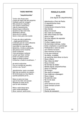 191
RONALD CLAVER
O rio
(nas águas do Jequitinhonha)
Adentrando o País da Pedra
O Jequitinhonha risca
A paisagem
Contornando mineral a fome
Das Gerais
Deus é invisível
Seu rosto se multiplica
Nos olhos tristes do Vale
Deus é cego
De uma ceguez de espreitar
Nas frestas
O olhar mágico da dor
De dormidas insônias, noites
Entre o barbeiro e o pernilongo
Perfazendo o ciclo do sono
Um menino no burro
Dois meninos no burro
A rua que continua
Os olhos, a solidão
de caminhar dois olhos no burro
Deus é Barro
Nas mãos de Zefa*
Deus é Cristo
No formão de Adão*
Nestas águas Jequitinhonhas
Deus é o esboço
Do homem
Seu perfil e margem
Sua violência e paisagem
Deus é água
Na planície rasa
No rio de asas
Parcas
Uma canoa se curva
Duas conoas curvam
O rio
O rio se curva
Diante da paisagem
TADEU MARTINS
"Jequitinhonhês"
"Urubu não chupa cana
Língua de sogra não tem peçanha
Cantador para ter coragem
Não precisa ter vergonha.
Vou contar a minha terra
Vale do Jequitinhonha
Nossa língua é diferente
Quando eu falo você nota.
Resfriado é difruço
Nome de rã é caçota
Quilo e meio para nós é prato
E carro de mão é galinhota...
...órgão genital feminino
É danado para ter nome diferente
Presseguida é um deles
Para dizer no meio de gente
Berlamina, míndia ou perequita.
Até parece nome inocente...
Pocar é estourar
Ficar perrengue é adoecer
Lançar quer dizer vomitar
Evirar um peido é correr.
Negar a direita é dobrar
Embanhar o facão é envelhecer..."
de tanto te afocinhar.
Fez um montão de cascalho;
encha o seu "picuá".
Jequitinhonha, quero curumatá!
Mas não sei quando vou pescar ..
Dê lembranças ao meu Itaporé,
quando passares por lá ...
Beija os seios da moça
que em teu leito vem pousar.
Respeita as saias da tia
que só veio ensaboar.
Mata a sede dessa terra,
quero verde plantação!
Água, sangue, agora vinho ...
 