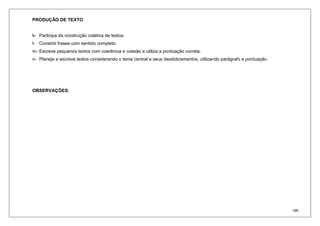 195
PRODUÇÃO DE TEXTO
k- Participa da construção coletiva de textos.
l- Constrói frases com sentido completo.
m- Escreve pequenos textos com coerência e coesão e utiliza a pontuação correta.
n- Planeja e escreve textos considerando o tema central e seus desdobramentos, utilizando parágrafo e pontuação.
OBSERVAÇÕES:
 