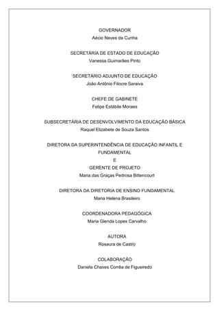 GOVERNADOR
Aécio Neves da Cunha
SECRETÁRIA DE ESTADO DE EDUCAÇÃO
Vanessa Guimarães Pinto
SECRETÁRIO ADJUNTO DE EDUCAÇÃO
João Antônio Filocre Saraiva
CHEFE DE GABINETE
Felipe Estábile Moraes
SUBSECRETÁRIA DE DESENVOLVIMENTO DA EDUCAÇÃO BÁSICA
Raquel Elizabete de Souza Santos
DIRETORA DA SUPERINTENDÊNCIA DE EDUCAÇÃO INFANTIL E
FUNDAMENTAL
E
GERENTE DE PROJETO
Maria das Graças Pedrosa Bittencourt
DIRETORA DA DIRETORIA DE ENSINO FUNDAMENTAL
Maria Helena Brasileiro
COORDENADORA PEDAGÓGICA
Maria Glenda Lopes Carvalho
AUTORA
Rosaura de Castro
COLABORAÇÃO
Daniela Chaves Corrêa de Figueiredo
 