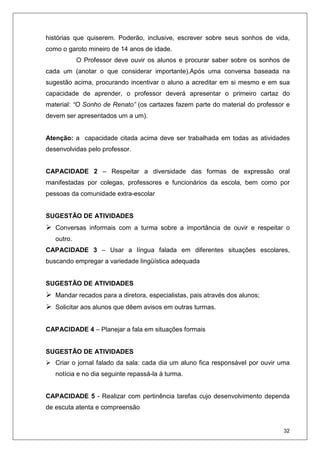 32
histórias que quiserem. Poderão, inclusive, escrever sobre seus sonhos de vida,
como o garoto mineiro de 14 anos de idade.
O Professor deve ouvir os alunos e procurar saber sobre os sonhos de
cada um (anotar o que considerar importante).Após uma conversa baseada na
sugestão acima, procurando incentivar o aluno a acreditar em si mesmo e em sua
capacidade de aprender, o professor deverá apresentar o primeiro cartaz do
material: “O Sonho de Renato” (os cartazes fazem parte do material do professor e
devem ser apresentados um a um).
Atenção: a capacidade citada acima deve ser trabalhada em todas as atividades
desenvolvidas pelo professor.
CAPACIDADE 2 – Respeitar a diversidade das formas de expressão oral
manifestadas por colegas, professores e funcionários da escola, bem como por
pessoas da comunidade extra-escolar
SUGESTÃO DE ATIVIDADES
Conversas informais com a turma sobre a importância de ouvir e respeitar o
outro.
CAPACIDADE 3 – Usar a língua falada em diferentes situações escolares,
buscando empregar a variedade lingüística adequada
SUGESTÃO DE ATIVIDADES
Mandar recados para a diretora, especialistas, pais através dos alunos;
Solicitar aos alunos que dêem avisos em outras turmas.
CAPACIDADE 4 – Planejar a fala em situações formais
SUGESTÃO DE ATIVIDADES
Criar o jornal falado da sala: cada dia um aluno fica responsável por ouvir uma
notícia e no dia seguinte repassá-la à turma.
CAPACIDADE 5 - Realizar com pertinência tarefas cujo desenvolvimento dependa
de escuta atenta e compreensão
 