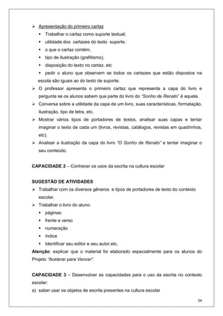 34
Apresentação do primeiro cartaz
Trabalhar o cartaz como suporte textual;
utilidade dos cartazes do texto suporte,
o que o cartaz contém,
tipo de ilustração (grafitismo),
disposição do texto no cartaz, etc
pedir o aluno que observem se todos os cartazes que estão dispostos na
escola são iguais ao do texto de suporte.
O professor apresenta o primeiro cartaz que representa a capa do livro e
pergunta se os alunos sabem que parte do livro do “Sonho de Renato” é aquela.
Conversa sobre a utilidade da capa de um livro, suas características, formatação,
ilustração, tipo de letra, etc.
Mostrar vários tipos de portadores de textos, analisar suas capas e tentar
imaginar o texto de cada um (livros, revistas, catálogos, revistas em quadrinhos,
etc).
Analisar a ilustração da capa do livro “O Sonho de Renato” e tentar imaginar o
seu conteúdo.
CAPACIDADE 2 – Conhecer os usos da escrita na cultura escolar
SUGESTÃO DE ATIVIDADES
Trabalhar com os diversos gêneros e tipos de portadores de texto do contexto
escolar.
Trabalhar o livro do aluno:
páginas:
frente e verso
numeração
índice
Identificar seu editor e seu autor,etc.
Atenção: explicar que o material foi elaborado especialmente para os alunos do
Projeto “Acelerar para Vencer”.
CAPACIDADE 3 – Desenvolver as capacidades para o uso da escrita no contexto
escolar:
a) saber usar os objetos de escrita presentes na cultura escolar
 