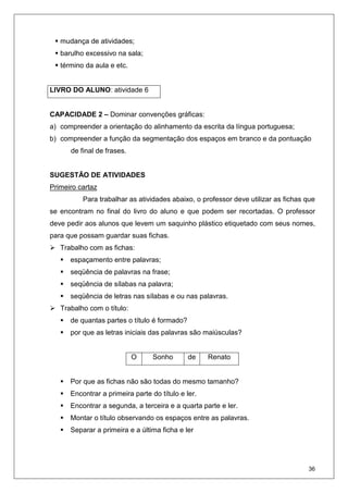 36
mudança de atividades;
barulho excessivo na sala;
término da aula e etc.
LIVRO DO ALUNO: atividade 6
CAPACIDADE 2 – Dominar convenções gráficas:
a) compreender a orientação do alinhamento da escrita da língua portuguesa;
b) compreender a função da segmentação dos espaços em branco e da pontuação
de final de frases.
SUGESTÃO DE ATIVIDADES
Primeiro cartaz
Para trabalhar as atividades abaixo, o professor deve utilizar as fichas que
se encontram no final do livro do aluno e que podem ser recortadas. O professor
deve pedir aos alunos que levem um saquinho plástico etiquetado com seus nomes,
para que possam guardar suas fichas.
Trabalho com as fichas:
espaçamento entre palavras;
seqüência de palavras na frase;
seqüência de sílabas na palavra;
seqüência de letras nas sílabas e ou nas palavras.
Trabalho com o título:
de quantas partes o título é formado?
por que as letras iniciais das palavras são maiúsculas?
O Sonho de Renato
Por que as fichas não são todas do mesmo tamanho?
Encontrar a primeira parte do título e ler.
Encontrar a segunda, a terceira e a quarta parte e ler.
Montar o título observando os espaços entre as palavras.
Separar a primeira e a última ficha e ler
 