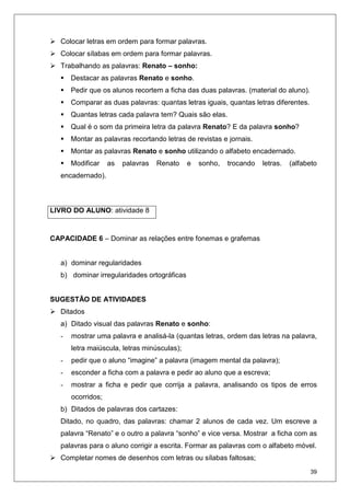 39
Colocar letras em ordem para formar palavras.
Colocar sílabas em ordem para formar palavras.
Trabalhando as palavras: Renato – sonho:
Destacar as palavras Renato e sonho.
Pedir que os alunos recortem a ficha das duas palavras. (material do aluno).
Comparar as duas palavras: quantas letras iguais, quantas letras diferentes.
Quantas letras cada palavra tem? Quais são elas.
Qual é o som da primeira letra da palavra Renato? E da palavra sonho?
Montar as palavras recortando letras de revistas e jornais.
Montar as palavras Renato e sonho utilizando o alfabeto encadernado.
Modificar as palavras Renato e sonho, trocando letras. (alfabeto
encadernado).
CAPACIDADE 6 – Dominar as relações entre fonemas e grafemas
a) dominar regularidades
b) dominar irregularidades ortográficas
SUGESTÃO DE ATIVIDADES
Ditados
a) Ditado visual das palavras Renato e sonho:
- mostrar uma palavra e analisá-la (quantas letras, ordem das letras na palavra,
letra maiúscula, letras minúsculas);
- pedir que o aluno “imagine” a palavra (imagem mental da palavra);
- esconder a ficha com a palavra e pedir ao aluno que a escreva;
- mostrar a ficha e pedir que corrija a palavra, analisando os tipos de erros
ocorridos;
b) Ditados de palavras dos cartazes:
Ditado, no quadro, das palavras: chamar 2 alunos de cada vez. Um escreve a
palavra “Renato” e o outro a palavra “sonho” e vice versa. Mostrar a ficha com as
palavras para o aluno corrigir a escrita. Formar as palavras com o alfabeto móvel.
Completar nomes de desenhos com letras ou sílabas faltosas;
LIVRO DO ALUNO: atividade 8
 