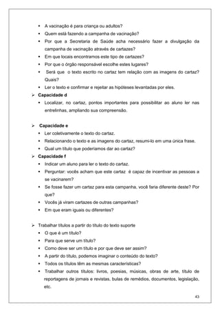 43
A vacinação é para criança ou adultos?
Quem está fazendo a campanha de vacinação?
Por que a Secretaria de Saúde acha necessário fazer a divulgação da
campanha de vacinação através de cartazes?
Em que locais encontramos este tipo de cartazes?
Por que o órgão responsável escolhe estes lugares?
Será que o texto escrito no cartaz tem relação com as imagens do cartaz?
Quais?
Ler o texto e confirmar e rejeitar as hipóteses levantadas por eles.
Capacidade d
Localizar, no cartaz, pontos importantes para possibilitar ao aluno ler nas
entrelinhas, ampliando sua compreensão.
Capacidade e
Ler coletivamente o texto do cartaz.
Relacionando o texto e as imagens do cartaz, resumi-lo em uma única frase.
Qual um título que poderíamos dar ao cartaz?
Capacidade f
Indicar um aluno para ler o texto do cartaz.
Perguntar: vocês acham que este cartaz é capaz de incentivar as pessoas a
se vacinarem?
Se fosse fazer um cartaz para esta campanha, você faria diferente deste? Por
que?
Vocês já viram cartazes de outras campanhas?
Em que eram iguais ou diferentes?
Trabalhar títulos a partir do título do texto suporte
O que é um título?
Para que serve um título?
Como deve ser um título e por que deve ser assim?
A partir do título, podemos imaginar o conteúdo do texto?
Todos os títulos têm as mesmas características?
Trabalhar outros títulos: livros, poesias, músicas, obras de arte, título de
reportagens de jornais e revistas, bulas de remédios, documentos, legislação,
etc.
 