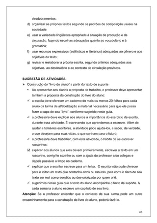45
desdobramentos;
d) organizar os próprios textos segundo os padrões de composição usuais na
sociedade;
e) usar a variedade lingüística apropriada à situação de produção e de
circulação, fazendo escolhas adequadas quanto ao vocabulário e à
gramática;
f) usar recursos expressivos (estilísticos e literários) adequados ao gênero e aos
objetivos do texto;
g) revisar e reelaborar a própria escrita, segundo critérios adequados aos
objetivos, ao destinatário e ao contexto de circulação previstos.
SUGESTÃO DE ATIVIDADES
Construção do “livro do aluno” a partir do texto de suporte
Ao apresentar aos alunos a proposta de trabalho, o professor deve apresentar
também a proposta da construção do livro do aluno:
a escola deve oferecer um caderno de mais ou menos 20 folhas para cada
aluno da turma de alfabetização e material necessário para que ele possa
fazer a capa de seu “livro”, conforme sugerido neste guia.
a professora deve explicar aos alunos a importância do exercício da escrita,
durante essa atividade. É escrevendo que aprendemos a escrever. Além de
ajudar a torná-los escritores, a atividade pode ajudá-los, a saber, de verdade,
o que desejam para suas vidas, o que sonham para o futuro.
a professora deve trabalhar, com esta atividade, o hábito de se escrever
rascunhos:
explicar aos alunos que eles devem primeiramente, escrever o texto em um
rascunho, corrigí-lo sozinho ou com a ajuda do professor e/ou colegas e
depois passá-lo a limpo no caderno.
explicar que o escritor escreve para um leitor. O escritor não pode oferecer
para o leitor um texto que contenha erros ou rasuras, pois corre o risco de seu
texto ser mal compreendido ou desvalorizado por quem o lê.
sugerimos nesse guia que o texto do aluno acompanhe o texto de suporte. A
cada semana o aluno escreve um capítulo de seu livro.
Atenção: Se o professor entender que o contexto de sua turma pede um outro
encaminhamento para a construção do livro do aluno, poderá fazê-lo.
 