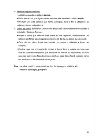 46
Técnica da palavra chave:
colocar no quadro, a palavra sonho.
Pedir aos alunos que digam outras palavras relacionadas à palavra sonho.
Produzir um texto coletivo que tenha princípio, meio e fim e utilizando as
palavras ditadas pelos alunos.
Diário da turma: apresentar um caderno brochurão caprichosamente encapado e
intitulado : Diário da Turma ...
Propor à turma que todos os dias, antes do final registrem, coletivamente, um
relatório contando os principais acontecimento do dia, na sala e ou na escola.
Cada dia um aluno ficará responsável por passar o relatório a limpo, no
caderno.
Explicar que isso é importante porque a turma terá o registro de tudo que
viveram durante o tempo em que estiveram ali. No dia do lançamento do livro
que eles escreverão falando de seus sonhos, esse diário ficará exposto, como
um testemunho da vitória que alcançaram.
Obs: trabalhar relatório: características, tipo de linguagem, utilidade, etc.
trabalhar pontuação, parágrafo.
 