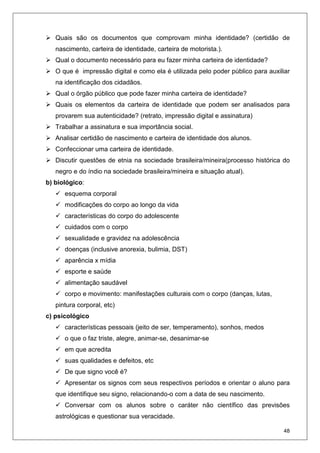 48
Quais são os documentos que comprovam minha identidade? (certidão de
nascimento, carteira de identidade, carteira de motorista.).
Qual o documento necessário para eu fazer minha carteira de identidade?
O que é impressão digital e como ela é utilizada pelo poder público para auxiliar
na identificação dos cidadãos.
Qual o órgão público que pode fazer minha carteira de identidade?
Quais os elementos da carteira de identidade que podem ser analisados para
provarem sua autenticidade? (retrato, impressão digital e assinatura)
Trabalhar a assinatura e sua importância social.
Analisar certidão de nascimento e carteira de identidade dos alunos.
Confeccionar uma carteira de identidade.
Discutir questões de etnia na sociedade brasileira/mineira(processo histórica do
negro e do índio na sociedade brasileira/mineira e situação atual).
b) biológico:
esquema corporal
modificações do corpo ao longo da vida
características do corpo do adolescente
cuidados com o corpo
sexualidade e gravidez na adolescência
doenças (inclusive anorexia, bulimia, DST)
aparência x mídia
esporte e saúde
alimentação saudável
corpo e movimento: manifestações culturais com o corpo (danças, lutas,
pintura corporal, etc)
c) psicológico
características pessoais (jeito de ser, temperamento), sonhos, medos
o que o faz triste, alegre, animar-se, desanimar-se
em que acredita
suas qualidades e defeitos, etc
De que signo você é?
Apresentar os signos com seus respectivos períodos e orientar o aluno para
que identifique seu signo, relacionando-o com a data de seu nascimento.
Conversar com os alunos sobre o caráter não científico das previsões
astrológicas e questionar sua veracidade.
 