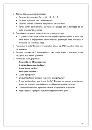 60
Técnica das consoantes (em grupo)
Escrever 5 consoantes. Ex.: L, M, R, P, S
Escrever 3 palavras com cada letra dada .
Escrever 3 frases usando as três palavras de cada letra.
Tentar juntar, coletivamente, as frases dos grupos para a formação de um
texto, organizando as idéias.
Dar palavras para cada grupo de alunos formar uma frase.
O grupo monta a frase numa faixa de papel e apresenta para a turma que
deve avaliar o espaçamento entre palavras, pontuação, letra maiúscula e
minúscula e o sentido da frase.
Reescrever o texto “Continho” (material do aluno, pg. 31) trocando o título e os
personagens.
Escrever um texto de 5 linhas contando: seu nome, idade, o que gosta, o que
não gosta, sua melhor qualidade.
Material do aluno, página 35:
Responda em 3 frases apenas,
A pergunta que vou lhe fazer.
O que é uma família?
Você pode me dizer?
Qual é a pergunta?
Em quantas frases temos de responder essa pergunta?
O que vocês acham que é uma família? Escrever no quadro a opinião dos
alunos, se possível resumindo cada opinião em uma palavra apenas.
Como vamos escrever a primeira frase? E a segunda? E a terceira?
Após a escrita: a pergunta ficou bem respondida? Por quê?
 
