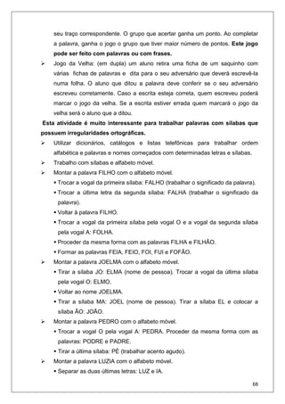68
seu traço correspondente. O grupo que acertar ganha um ponto. Ao completar
a palavra, ganha o jogo o grupo que tiver maior número de pontos. Este jogo
pode ser feito com palavras ou com frases.
Jogo da Velha: (em dupla) um aluno retira uma ficha de um saquinho com
várias fichas de palavras e dita para o seu adversário que deverá escrevê-la
numa folha. O aluno que ditou a palavra deve conferir se o seu adversário
escreveu corretamente. Caso a escrita esteja correta, quem escreveu poderá
marcar o jogo da velha. Se a escrita estiver errada quem marcará o jogo da
velha será o aluno que a ditou.
Esta atividade é muito interessante para trabalhar palavras com sílabas que
possuem irregularidades ortográficas.
Utilizar dicionários, catálogos e listas telefônicas para trabalhar ordem
alfabética e palavras e nomes começados com determinadas letras e sílabas.
Trabalho com sílabas e alfabeto móvel.
Montar a palavra FILHO com o alfabeto móvel.
Trocar a vogal da primeira sílaba: FALHO (trabalhar o significado da palavra).
Trocar a última letra da segunda sílaba: FALHA (trabalhar o significado da
palavra).
Voltar à palavra FILHO.
Trocar a vogal da primeira sílaba pela vogal O e a vogal da segunda sílaba
pela vogal A: FOLHA.
Proceder da mesma forma com as palavras FILHA e FILHÃO.
Formar as palavras FEIA, FEIO, FOI, FUI e FOFÃO.
Montar a palavra JOELMA com o alfabeto móvel.
Tirar a sílaba JO: ELMA (nome de pessoa). Trocar a vogal da última sílaba
pela vogal O: ELMO.
Voltar ao nome JOELMA.
Tirar a sílaba MA: JOEL (nome de pessoa). Tirar a sílaba EL e colocar a
sílaba ÃO: JOÃO.
Montar a palavra PEDRO com o alfabeto móvel.
Trocar a vogal O pela vogal A: PEDRA. Proceder da mesma forma com as
palavras: PODRE e PADRE.
Tirar a última sílaba: PÉ (trabalhar acento agudo).
Montar a palavra LUZIA com o alfabeto móvel.
Separar as duas últimas letras: LUZ e IA.
 