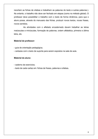 6
recortam as fichas de sílabas e trabalham as palavras do texto e outras palavras.).
No entanto, o trabalho não deve ser fechado em etapas (como no método global). O
professor deve possibilitar o trabalho com o texto de forma dinâmica, para que o
aluno possa, através do manuseio das fichas, produzir novos textos, novas frases,
novos sentidos.
As atividades com o alfabeto encadernado devem trabalhar as letras
maiúsculas e minúsculas, formação de palavras, ordem alfabética, primeira e última
letra, etc.
Material do professor:
- guia de orientação pedagógica;
- cartazes com o texto de suporte para serem expostos na sala de aula.
Material do aluno:
- caderno de exercícios;
- texto de cada cartaz em: fichas de frases, palavras e sílabas.
 