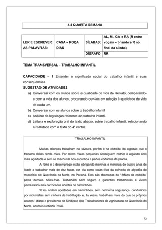 73
4.4 QUARTA SEMANA
SÍLABAS:
AL, MI, GA e RA (R entre
vogais – brando e R no
final da sílaba)
LER E ESCREVER
AS PALAVRAS:
CASA – ROÇA
DIAS
DÍGRAFO RR
TEMA TRANSVERSAL – TRABALHO INFANTIL
CAPACIDADE – 1 Entender o significado social do trabalho infantil e suas
conseqüências
SUGESTÃO DE ATIVIDADES
a) Conversar com os alunos sobre a qualidade de vida de Renato, comparando-
a com a vida dos alunos, procurando ouvi-los em relação à qualidade de vida
de cada um.
b) Conversar com os alunos sobre o trabalho infantil
c) Análise da legislação referente ao trabalho infantil.
d) Leitura e exploração oral do texto abaixo, sobre trabalho infantil, relacionando
a realidade com o texto do 4º cartaz.
TRABALHO INFANTIL
Muitas crianças trabalham na lavoura, porém é na colheita do algodão que o
trabalho delas rende mais. Por terem mãos pequenas conseguem colher o algodão com
mais agilidade e sem se machucar nos espinhos e partes cortantes da planta.
A fome e o desemprego estão obrigando meninos e meninas de quatro anos de
idade a trabalhar mais de dez horas por dia como bóias-frias da colheita de algodão do
município de Querência do Norte, no Paraná. Eles são chamados de “órfãos da colheita”
pelos demais bóias-frias. Trabalham sem seguro e garantias trabalhistas e vivem
pendurados nas carrocerias abertas de caminhões.
“Eles andam apertados em caminhões, sem nenhuma segurança, conduzidos
por motoristas sem carteira de habilitação e, às vezes, trabalham mais do que os próprios
adultos”, disse o presidente do Sindicato dos Trabalhadores da Agricultura de Querência do
Norte, Antônio Noberto Possi.
 