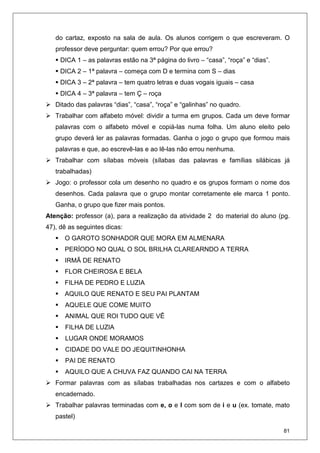 81
do cartaz, exposto na sala de aula. Os alunos corrigem o que escreveram. O
professor deve perguntar: quem errou? Por que errou?
DICA 1 – as palavras estão na 3ª página do livro – “casa”, “roça” e “dias”.
DICA 2 – 1ª palavra – começa com D e termina com S – dias
DICA 3 – 2ª palavra – tem quatro letras e duas vogais iguais – casa
DICA 4 – 3ª palavra – tem Ç – roça
Ditado das palavras “dias”, “casa”, “roça” e “galinhas” no quadro.
Trabalhar com alfabeto móvel: dividir a turma em grupos. Cada um deve formar
palavras com o alfabeto móvel e copiá-las numa folha. Um aluno eleito pelo
grupo deverá ler as palavras formadas. Ganha o jogo o grupo que formou mais
palavras e que, ao escrevê-las e ao lê-las não errou nenhuma.
Trabalhar com sílabas móveis (sílabas das palavras e famílias silábicas já
trabalhadas)
Jogo: o professor cola um desenho no quadro e os grupos formam o nome dos
desenhos. Cada palavra que o grupo montar corretamente ele marca 1 ponto.
Ganha, o grupo que fizer mais pontos.
Atenção: professor (a), para a realização da atividade 2 do material do aluno (pg.
47), dê as seguintes dicas:
O GAROTO SONHADOR QUE MORA EM ALMENARA
PERÍODO NO QUAL O SOL BRILHA CLAREARNDO A TERRA
IRMÃ DE RENATO
FLOR CHEIROSA E BELA
FILHA DE PEDRO E LUZIA
AQUILO QUE RENATO E SEU PAI PLANTAM
AQUELE QUE COME MUITO
ANIMAL QUE ROI TUDO QUE VÊ
FILHA DE LUZIA
LUGAR ONDE MORAMOS
CIDADE DO VALE DO JEQUITINHONHA
PAI DE RENATO
AQUILO QUE A CHUVA FAZ QUANDO CAI NA TERRA
Formar palavras com as sílabas trabalhadas nos cartazes e com o alfabeto
encadernado.
Trabalhar palavras terminadas com e, o e l com som de i e u (ex. tomate, mato
pastel)
 