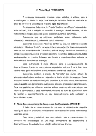 7
2- AVALIAÇÃO PROCESSUAL
A avaliação pedagógica, proposta neste trabalho, é voltada para a
aprendizagem do aluno, ou seja, uma avaliação formativa. Deve ser realizada ao
longo do processo e utilizada para regular a ação do professor.
Os alunos que farão parte do Projeto “Acelerar para Vencer” não poderão,
mais uma vez, ficar à margem do caminho. A avaliação deverá, também, ser um
instrumento de resgate daqueles que se atrasarem durante a caminhada.
Orientamos que as atividades avaliativas sejam elaboradas pelo
professor(a) alfabetizador(a) juntamente com o supervisor.
Sugerimos a criação do “diário de bordo”. Ou seja, um caderno encapado
e intitulado - “Diário de Bordo” - para uso do(a) professor(a). Ele deve estar presente
todos os dias em sala de aula. Cada aluno terá um espaço de mais ou menos cinco
folhas desse caderno, onde o professor registrará, resumida e cotidianamente, todas
as observações importantes, feitas em sala de aula, a respeito do aluno, inclusive os
resultados das atividades de avaliação.
Esse instrumento é muito eficiente para o acompanhamento do
desenvolvimento dos alunos pelo professor, especialista e diretor. A partir dele, tem-
se uma visão geral dos avanços e dificuldades da turma e de cada aluno.
Sugerimos, também, a criação do “portifólio” dos alunos (álbum de
atividades significativas, realizadas pelos alunos desde o início do processo. Essas
atividades devem ser selecionadas pelo professor e por cada aluno, considerando
sua adequação para demonstrar a evolução do aluno no processo de aprendizagem.
Para isso poderão ser utilizadas revistas velhas, onde as atividades devem ser
colada e colecionadas.). Esse instrumento possibilita ao aluno se auto-avaliar além
de facilitar o acompanhamento de seu desenvolvimento pelo professor, o
especialista e os pais.
2.1 Ficha de acompanhamento do processo de alfabetização (ANEXO D)
A ficha de acompanhamento do processo de alfabetização, sugerida
neste guia, deve ser preenchida mensalmente, tendo como subsídio os instrumentos
sugeridos acima.
Essa ficha possibilitará aos responsáveis pelo acompanhamento do
processo de alfabetização ter um mapa comparativo do desempenho e
desenvolvimento de cada aluno em relação a ele mesmo e à turma.
 