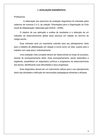 8
3- AVALIAÇÃO DIAGNÓSTICA
Professor(a)
A elaboração dos exercícios de avaliação diagnóstica foi orientada pelos
cadernos de números 2 e 5, da coleção “Orientações para a Organização do Ciclo
Inicial de Alfabetização” elaborada pelo CEALE - UFMG.
O objetivo de sua aplicação e análise de resultados é a obtenção de um
indicador do desenvolvimento global do(a) aluno(a) em relação ao domínio do
código escrito.
Esse indicador será um importante subsídio para seu planejamento, tanto
para o trabalho de alfabetização em relação à turma como um todo, quanto para o
trabalho com cada aluno, individualmente.
Uma avaliação mais completa deverá ser desenvolvida ao longo do processo,
através do acompanhamento diário. Esse acompanhamento, sendo sistemático e
registrado, possibilitará um diagnóstico contínuo e progressivo do desenvolvimento
dos alunos, identificando suas dificuldades e seus progressos.
Esse diagnóstico deverá ser um instrumento valioso para o seu planejamento
diário das atividades e definição de intervenções pedagógicas eficientes e eficazes.
 