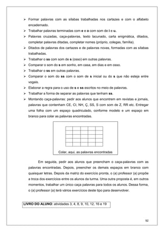 92
Formar palavras com as sílabas trabalhadas nos cartazes e com o alfabeto
encadernado.
Trabalhar palavras terminadas com e e o com som de i e u.
Palavras cruzadas, caça-palavras, texto lacunado, carta enigmática, ditados,
completar palavras ditadas, completar nomes (próprio, colegas, família).
Ditados de palavras dos cartazes e de palavras novas, formadas com as sílabas
trabalhadas.
Trabalhar o ss com som de s (osso) em outras palavras.
Comparar o som do s em sonho, em casa, em dias e em osso.
Trabalhar o ss em outras palavras.
Comparar o som do ss com o som de s inicial ou do s que não esteja entre
vogais.
Elaborar a regra para o uso de s e ss escritos no meio de palavras.
Trabalhar a forma de separar as palavras que tenham ss.
Montando caça-palavras: pedir aos alunos que encontrem em revistas e jornais,
palavras que contenham CE, CI, NH, Ç, SS, S com som de Z, RR etc. Entregar
uma folha com um espaço quadriculado, conforme modelo e um espaço em
branco para colar as palavras encontradas.
Em seguida, pedir aos alunos que preencham o caça-palavras com as
palavras encontradas. Depois, preencher os demais espaços em branco com
quaisquer letras. Depois da matriz do exercício pronta, o (a) professor (a) propõe
a troca dos exercícios entre os alunos da turma. Uma outra proposta é, em outros
momentos, trabalhar um único caça palavras para todos os alunos. Dessa forma,
o (a) professor (a) terá vários exercícios deste tipo para desenvolver.
LIVRO DO ALUNO: atividades 3, 4, 8, 9, 10, 12, 16 e 19
Colar, aqui, as palavras encontradas
 