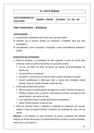 97
4.6 - SEXTA SEMANA
LER E ESCREVER AS
PALAVRAS:
QUERO – CIDADE SÍLABAS: VI – DA – SS
TEMA TRANSVERSAL – MUDANÇAS
CAPACIDADES:
1) compreender a importância de sonhar com uma vida melhor;
2) entender que é preciso desejar as mudanças e trabalhar para que elas
aconteçam e
3) compreender o que é migração e imigração e suas conseqüências pessoais e
sociais.
SUGESTÃO DE ATIVIDADES
Roda de conversa: o (a) professor (a) deve organizar a turma em círculo para
conversar sobre os sonhos dos alunos e os possíveis sonhos:
do rico, do pobre, do velho, do jovem, da criança, do desempregado, do
doente, etc.
por que sonhar é importante?
Comparar os sonhos que os alunos tinham quando menores e os atuais;
discutir semelhanças e diferenças entre o sonho como atividade mental
durante o sono e o sonho acordado, sonho de vida.
Construção do painel dos sonhos:
fixar no quadro uma folha grande de papel com o título: O Sonho de cada um;
distribuir revistas entre os alunos e eles devem encontrar uma gravura que
possa traduzir o seu sonho de vida;
ouvir cada aluno sobre o significado da gravura escolhida e
deixar o painel exposto na sala de aula.
Roda de conversa sobre a migração e imigração de brasileiros que buscam
realizar o sonho de ganhar dinheiro e melhorar sua qualidade de vida e de sua
família.
Atenção: o (a) professor (a) deve incentivar os alunos a participar dos debates
relativos ao temas transversais e do desenvolvimento de todas as outras atividades,
dando vez e voz à cada um.
 