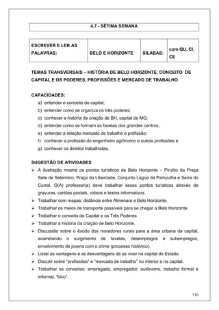 110
4.7 - SÉTIMA SEMANA
ESCREVER E LER AS
PALAVRAS: BELO E HORIZONTE SÍLABAS:
com QU, CI,
CE
TEMAS TRANSVERSAIS – HISTÓRIA DE BELO HORIZONTE, CONCEITO DE
CAPITAL E OS PODERES, PROFISSÕES E MERCADO DE TRABALHO
CAPACIDADES:
a) entender o conceito de capital;
b) entender como se organiza os três poderes;
c) conhecer a história da criação de BH, capital de MG;
d) entender como se formam as favelas dos grandes centros;
e) entender a relação mercado de trabalho e profissão;
f) conhecer a profissão do engenheiro agrônomo e outras profissões e
g) conhecer os direitos trabalhistas.
SUGESTÃO DE ATIVIDADES
A ilustração mostra os pontos turísticos de Belo Horizonte – Pirulito da Praça
Sete de Setembro, Praça da Liberdade, Conjunto Lagoa da Pampulha e Serra do
Curral. O(A) professor(a) deve trabalhar esses pontos turísticos através de
gravuras, cartões postais, vídeos e textos informativos.
Trabalhar com mapas: distância entre Almenara e Belo Horizonte.
Trabalhar os meios de transporte possíveis para se chegar a Belo Horizonte.
Trabalhar o conceito de Capital e os Três Poderes
Trabalhar a história da criação de Belo Horizonte.
Discussão sobre o êxodo dos moradores rurais para a área urbana da capital,
acarretando o surgimento de favelas, desempregos e subempregos,
envolvimento de jovens com o crime (processo histórico).
Listar as vantagens e as desvantagens de se viver na capital do Estado.
Discutir sobre “profissões” e “mercado de trabalho” no interior e na capital.
Trabalhar os conceitos: empregado, empregador, autônomo, trabalho formal e
informal, “bico”.
 