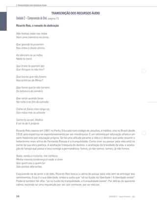 3. TRANSCRIÇÕES DOS RECURSOS ÁUDIO
30 SENTIDOS 12
TRANSCRIÇÃO DOS RECURSOS ÁUDIO
Unidade2—CompreensãodoOral, página 71
Ricardo Reis, o reinado da abdicação
Não tenhas nada nas mãos
Nem uma memória na alma,
Que quando te puserem
Nas mãos o óbolo último,
Ao abrirem-te as mãos
Nada te cairá.
Que trono te querem dar
Que Átropos to não tire?
Que louros que não fanem
Nos arbítrios de Minos?
Que horas que te não tornem
Da estatura da sombra
Que serás quando fores
Na noite e ao ﬁm da estrada.
Colhe as ﬂores mas larga-as,
Das mãos mal as olhaste.
Senta-te ao sol. Abdica
E sê rei de ti próprio.
Ricardo Reis nasceu em 1887, no Porto. Educado num colégio de Jesuítas, é médico, vive no Brasil desde
1919, pois expatriou-se espontaneamente por ser monárquico. É um latinista por educação alheia e um
semi-helenista por educação própria. Se há uma atitude perante a vida e o destino que pode resumir o
heterónimo mais altivo de Fernando Pessoa é a tranquilidade. Como viver ou passar pela vida está no
cerne da sua obra poética. A aceitação tranquila do destino, a aceitação da brevidade da vida, a aceita-
ção do tempo que passa e leva consigo a permanência: fomos, já não somos; somos, já não fomos.
Nada, senão o instante, me conhece.
Minha mesma lembrança é nada, e sinto
Que quem sou e quem fui
São sonhos diferentes.
Esquivando-se do amor e do ódio, Ricardo Reis busca a calma de passar pela vida sem se entregar aos
sentimentos. Essa é a sua liberdade, embora saiba que “só na ilusão da liberdade / A liberdade existe”.
Poderia também ter dito: “só na ilusão da tranquilidade, a tranquilidade existe”. Por detrás da aparente
calma, esconde-se uma inquietude por ser, por conhecer, por se realizar.
 
