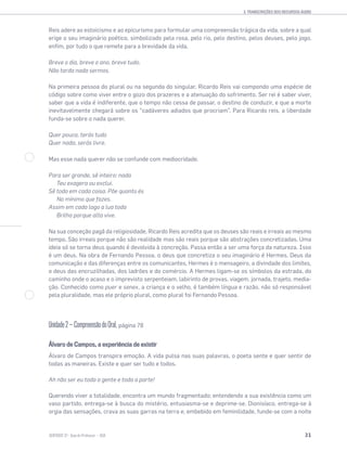 3. TRANSCRIÇÕES DOS RECURSOS ÁUDIO
31SENTIDOS 12
Reis adere ao estoicismo e ao epicurismo para formular uma compreensão trágica da vida, sobre a qual
erige o seu imaginário poético, simbolizado pela rosa, pelo rio, pelo destino, pelos deuses, pelo jogo,
enﬁm, por tudo o que remete para a brevidade da vida.
Breve o dia, breve o ano, breve tudo.
Não tarda nada sermos.
Na primeira pessoa do plural ou na segunda do singular, Ricardo Reis vai compondo uma espécie de
código sobre como viver entre o gozo dos prazeres e a atenuação do sofrimento. Ser rei é saber viver,
saber que a vida é indiferente, que o tempo não cessa de passar, o destino de conduzir, e que a morte
inevitavelmente chegará sobre os “cadáveres adiados que procriam”. Para Ricardo reis, a liberdade
funda-se sobre o nada querer.
Quer pouco, terás tudo
Quer nada, serás livre.
Mas esse nada querer não se confunde com mediocridade.
Para ser grande, sê inteiro: nada
Teu exagera ou exclui.
Sê todo em cada coisa. Põe quanto és
No mínimo que fazes.
Assim em cada lago a lua toda
Brilha porque alta vive.
Na sua conceção pagã da religiosidade, Ricardo Reis acredita que os deuses são reais e irreais ao mesmo
tempo. São irreais porque não são realidade mas são reais porque são abstrações concretizadas. Uma
ideia só se torna deus quando é devolvida à concreção. Passa então a ser uma força da natureza. Isso
é um deus. Na obra de Fernando Pessoa, o deus que concretiza o seu imaginário é Hermes. Deus da
comunicação e das diferenças entre os comunicantes, Hermes é o mensageiro, a divindade dos limites,
o deus das encruzilhadas, dos ladrões e do comércio. A Hermes ligam-se os símbolos da estrada, do
caminho onde o acaso e o imprevisto serpenteiam, labirinto de provas, viagem, jornada, trajeto, media-
ção. Conhecido como puer e senex, a criança e o velho, é também língua e razão, não só responsável
pela pluralidade, mas ele próprio plural, como plural foi Fernando Pessoa.
Unidade2—CompreensãodoOral, página 78
Álvaro de Campos, a experiência de existir
Álvaro de Campos transpira emoção. A vida pulsa nas suas palavras, o poeta sente e quer sentir de
todas as maneiras. Existe e quer ser tudo e todos.
Ah não ser eu toda a gente e toda a parte!
Querendo viver a totalidade, encontra um mundo fragmentado; entendendo a sua existência como um
vaso partido, entrega-se à busca do mistério, entusiasma-se e deprime-se. Dionisíaco, entrega-se à
orgia das sensações, crava as suas garras na terra e, embebido em feminilidade, funde-se com a noite
 