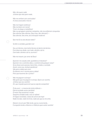 3. TRANSCRIÇÕES DOS RECURSOS ÁUDIO
33SENTIDOS 12
Não: não quero nada
Já disse que não quero nada.
Não me venham com conclusões!
A única conclusão é morrer.
Não me tragam estéticas!
Não me falem em moral!
Tirem-me daqui a metafísica!
Não me apregoem sistemas completos, não me enﬁleirem conquistas
Das ciências (das ciências, Deus meu, das ciências!) —
Das ciências, das artes, da civilização moderna!
Que mal ﬁz eu aos deuses todos?
Se têm a verdade, guardem-na!
Sou um técnico, mas tenho técnica só dentro da técnica.
Fora disso sou doido, com todo o direito a sê-lo.
Com todo o direito a sê-lo, ouviram?
Não me macem, por amor de Deus!
Queriam-me casado, fútil, quotidiano e tributável?
Queriam-me o contrário disto, o contrário de qualquer coisa?
Se eu fosse outra pessoa, fazia-lhes, a todos, a vontade.
Assim, como sou, tenham paciência!
Vão para o diabo sem mim,
Ou deixem-me ir sozinho para o diabo!
Para que havemos de ir juntos?
Não me peguem no braço!
Não gosto que me peguem no braço. Quero ser sozinho.
Já disse que sou sozinho!
Ah, que maçada quererem que eu seja de companhia!
Ó céu azul — o mesmo da minha infância —
Eterna verdade vazia e perfeita!
Ó macio Tejo ancestral e mudo,
Pequena verdade onde o céu se reﬂete!
Ó mágoa revisitada, Lisboa de outrora de hoje!
Nada me dais, nada me tirais, nada sois que eu me sinta.
Deixem-me em paz! Não tardo, que eu nunca tardo...
E enquanto tarda o Abismo e o Silêncio quero estar sozinho!
 